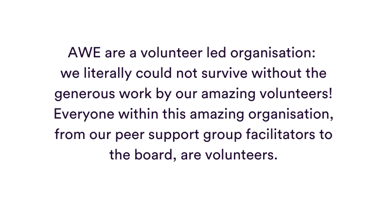 AWE are a volunteer led organisation we literally could not survive without the generous work by our amazing volunteers Everyone within this amazing organisation from our peer support group facilitators to the board are volunteers